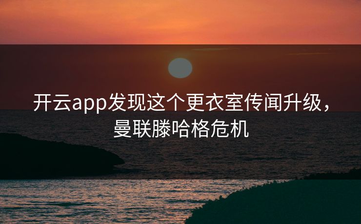 开云app发现这个更衣室传闻升级，曼联滕哈格危机