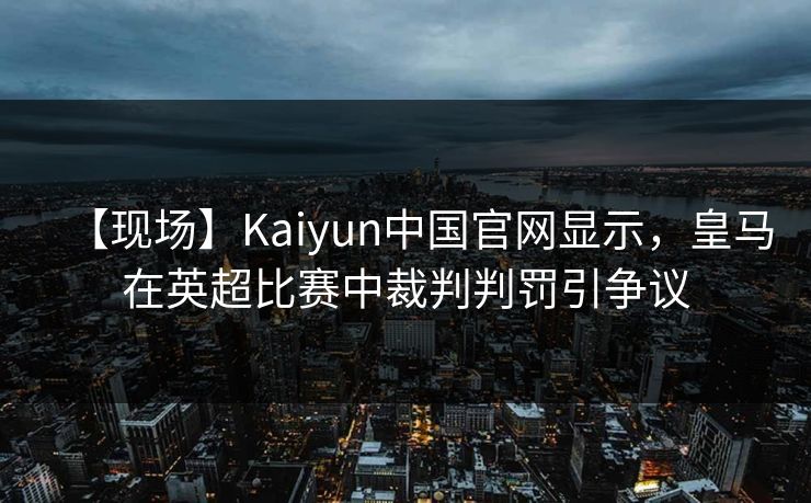 【现场】Kaiyun中国官网显示，皇马在英超比赛中裁判判罚引争议